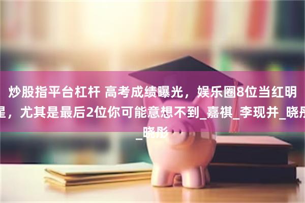 炒股指平台杠杆 高考成绩曝光，娱乐圈8位当红明星，尤其是最后2位你可能意想不到_嘉祺_李现并_晓彤