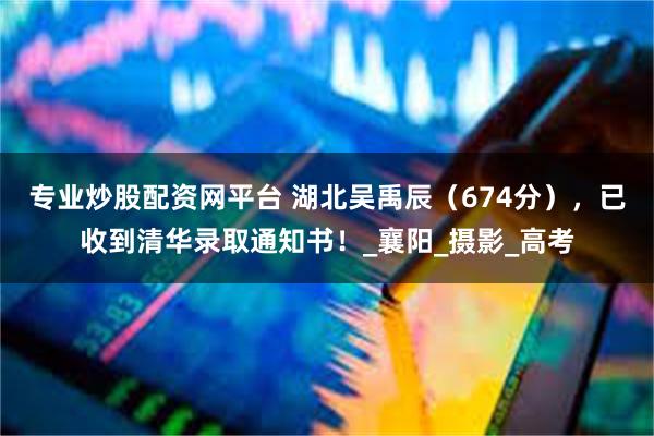 专业炒股配资网平台 湖北吴禹辰（674分），已收到清华录取通知书！_襄阳_摄影_高考