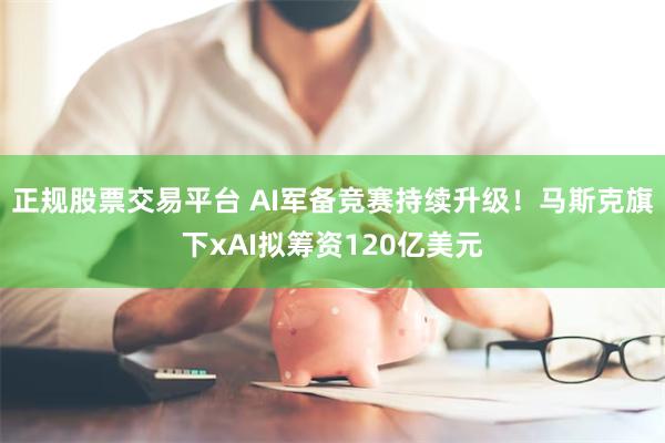 正规股票交易平台 AI军备竞赛持续升级！马斯克旗下xAI拟筹资120亿美元