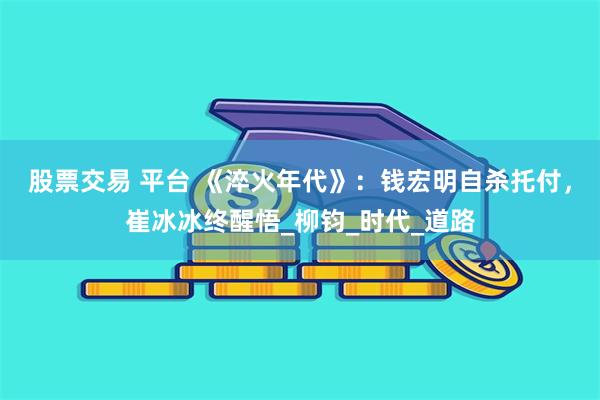 股票交易 平台 《淬火年代》：钱宏明自杀托付，崔冰冰终醒悟_柳钧_时代_道路