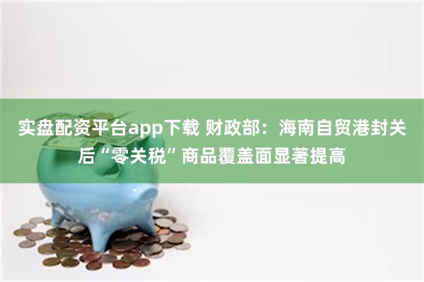 实盘配资平台app下载 财政部：海南自贸港封关后“零关税”商品覆盖面显著提高