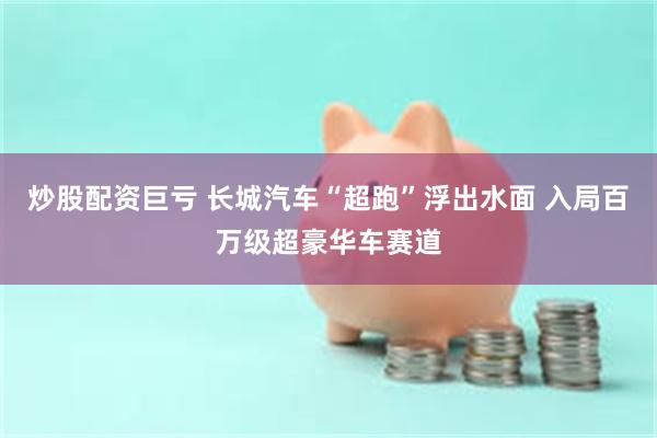 炒股配资巨亏 长城汽车“超跑”浮出水面 入局百万级超豪华车赛道
