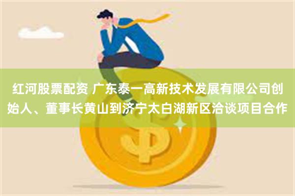 红河股票配资 广东泰一高新技术发展有限公司创始人、董事长黄山到济宁太白湖新区洽谈项目合作