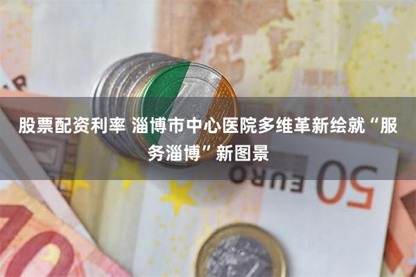 股票配资利率 淄博市中心医院多维革新绘就“服务淄博”新图景