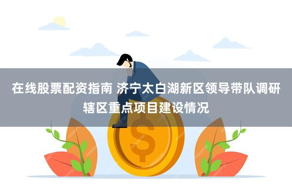 在线股票配资指南 济宁太白湖新区领导带队调研辖区重点项目建设情况