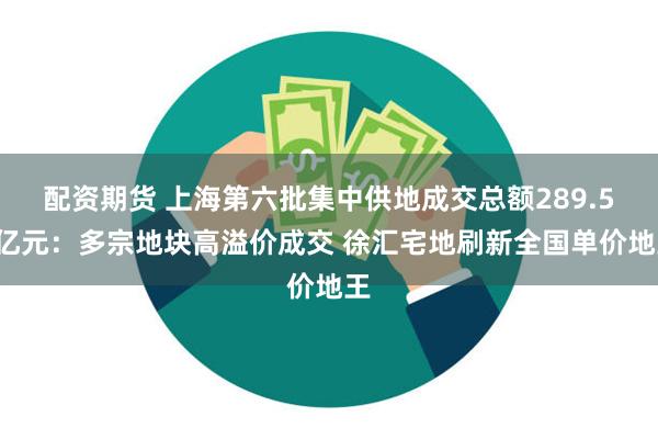 配资期货 上海第六批集中供地成交总额289.57亿元：多宗地块高溢价成交 徐汇宅地刷新全国单价地王