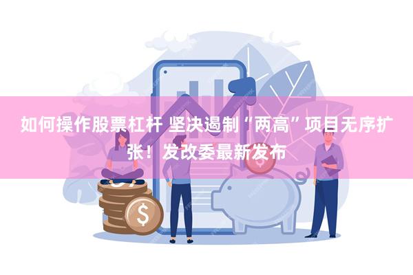 如何操作股票杠杆 坚决遏制“两高”项目无序扩张！发改委最新发布
