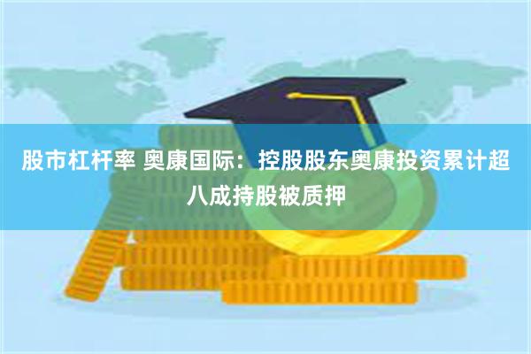 股市杠杆率 奥康国际：控股股东奥康投资累计超八成持股被质押