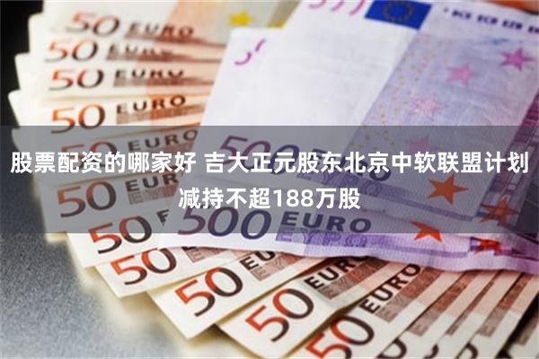 股票配资的哪家好 吉大正元股东北京中软联盟计划减持不超188万股