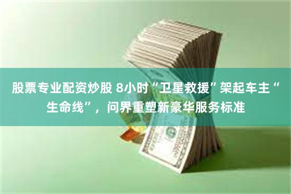 股票专业配资炒股 8小时“卫星救援”架起车主“生命线”，问界重塑新豪华服务标准
