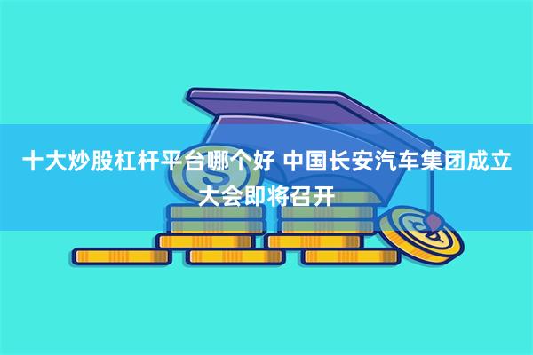 十大炒股杠杆平台哪个好 中国长安汽车集团成立大会即将召开