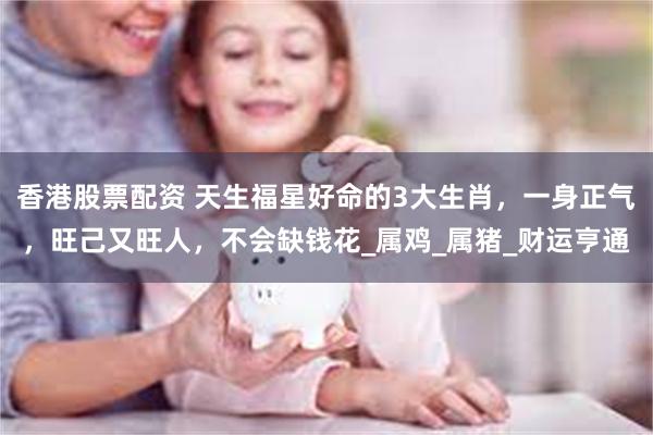 香港股票配资 天生福星好命的3大生肖，一身正气，旺己又旺人，不会缺钱花_属鸡_属猪_财运亨通