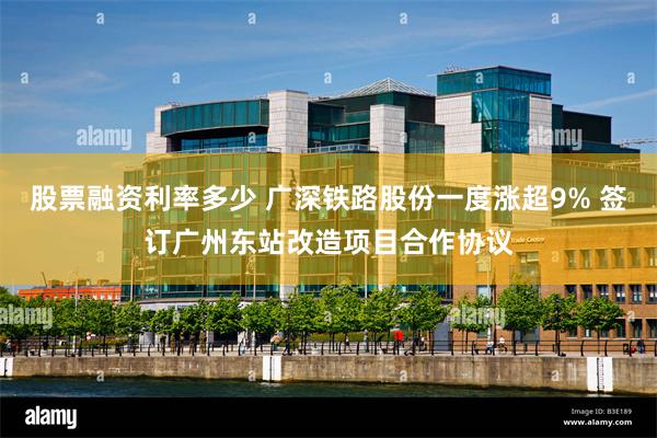 股票融资利率多少 广深铁路股份一度涨超9% 签订广州东站改造项目合作协议
