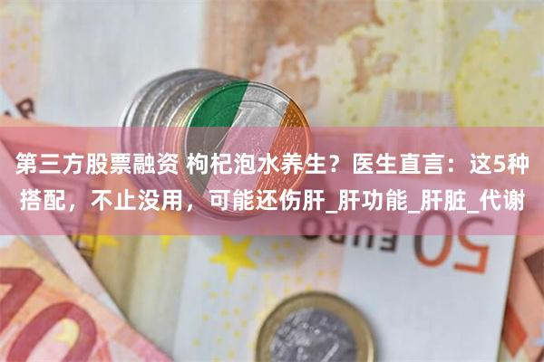第三方股票融资 枸杞泡水养生？医生直言：这5种搭配，不止没用，可能还伤肝_肝功能_肝脏_代谢