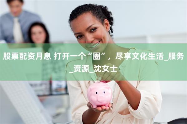 股票配资月息 打开一个“圈”，尽享文化生活_服务_资源_沈女士