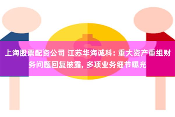 上海股票配资公司 江苏华海诚科: 重大资产重组财务问题回复披露, 多项业务细节曝光
