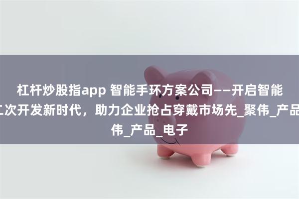 杠杆炒股指app 智能手环方案公司——开启智能手环二次开发新时代，助力企业抢占穿戴市场先_聚伟_产品_电子