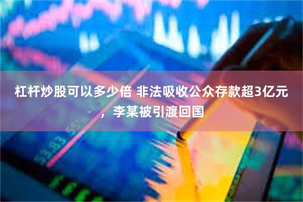 杠杆炒股可以多少倍 非法吸收公众存款超3亿元，李某被引渡回国