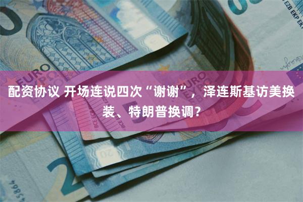 配资协议 开场连说四次“谢谢”，泽连斯基访美换装、特朗普换调？