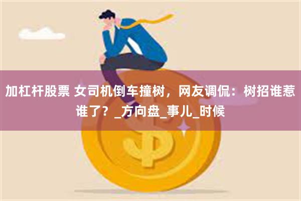 加杠杆股票 女司机倒车撞树，网友调侃：树招谁惹谁了？_方向盘_事儿_时候