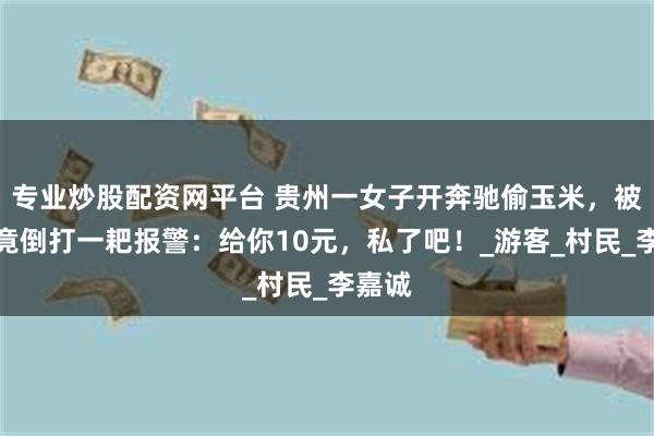 专业炒股配资网平台 贵州一女子开奔驰偷玉米，被抓后竟倒打一耙报警：给你10元，私了吧！_游客_村民_李嘉诚