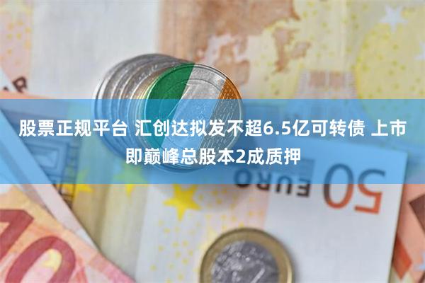 股票正规平台 汇创达拟发不超6.5亿可转债 上市即巅峰总股本2成质押