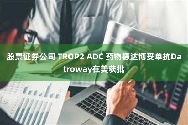 股票证券公司 TROP2 ADC 药物德达博妥单抗Datroway在美获批