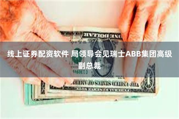 线上证券配资软件 局领导会见瑞士ABB集团高级副总裁