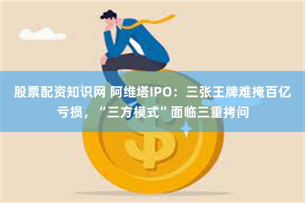 股票配资知识网 阿维塔IPO:三张王牌难掩百亿亏损,“三方模式”面临三重拷问