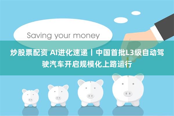 炒股票配资 AI进化速递丨中国首批L3级自动驾驶汽车开启规模化上路运行
