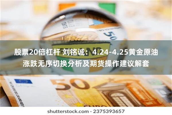 股票20倍杠杆 刘铭诚：4.24-4.25黄金原油涨跌无序切换分析及期货操作建议解套